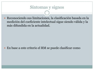 Síntomas y signosReconociendo sus limitaciones, la clasificación basada en la medición del coeficiente intelectual sigue siendo válida y la más difundida en la actualidad.En base a este criterio el RM se puede clasificar como 