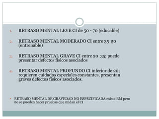 RETRASO MENTAL LEVE CI de 50 - 70 (educable)RETRASO MENTAL MODERADO CI entre 35  50 (entrenable)RETRASO MENTAL GRAVE CI entre 20  35; puede presentar defectos físicos asociadosRETRASO MENTAL PROFUNDO CI inferior de 20; requieren cuidados especiales constantes, presentan graves defectos físicos asociados.RETRASO MENTAL DE GRAVEDAD NO ESPECIFICADA existe RM pero no se pueden hacer pruebas que midan el CI