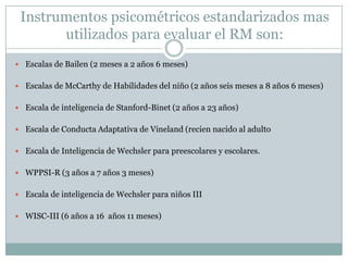 Instrumentos psicométricos estandarizados mas utilizados para evaluar el RM son:Escalas de Bailen (2 meses a 2 años 6 meses)Escalas de McCarthy de Habilidades del niño (2 años seis meses a 8 años 6 meses)Escala de inteligencia de Stanford-Binet (2 años a 23 años)Escala de Conducta Adaptativa de Vineland (recien nacido al adultoEscala de Inteligencia de Wechsler para preescolares y escolares.WPPSI-R (3 años a 7 años 3 meses)Escala de inteligencia de Wechsler para niños IIIWISC-III (6 años a 16  años 11 meses)