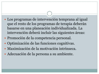 Los programas de intervención temprana al igual que el resto de los programas de terapia deberán basarse en una planeación individualizada. La intervención deberá incluir las siguientes áreas:Promoción de la competencia personal.Optimización de las funciones cognitivas.Maximización de la motivación intrínseca.Adecuación de la persona a su ambiente.