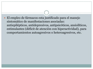 El empleo de fármacos esta justificado para el manejo sintomático de manifestaciones asociadas: antiepilépticos, antidepresivos, antipsicóticos, ansiolíticos, estimulantes (déficit de atención con hiperactividad), para comportamientos autoagresivos o heteroagresivos, etc.