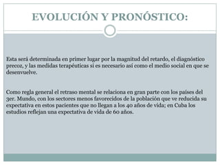 EVOLUCIÓN Y PRONÓSTICO:Esta será determinada en primer lugar por la magnitud del retardo, el diagnóstico precoz, y las medidas terapéuticas si es necesario así como el medio social en que se desenvuelve.Como regla general el retraso mental se relaciona en gran parte con los países del 3er. Mundo, con los sectores menos favorecidos de la población que ve reducida su expectativa en estos pacientes que no llegan a los 40 años de vida; en Cuba los estudios reflejan una expectativa de vida de 60 años.