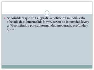 Se considera que de 1 al 3% de la población mundial esta afectada de subnormalidad; 75% serian de intensidad leve y 25% constituido por subnormalidad moderada, profunda y grave.