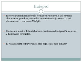 HuéspedFactores que influyen sobre la formación y desarrollo del cerebro: alteraciones genéticas, anomalías cromosómicas (trisomía 21 y el síndrome del cromosoma X frágil)Trastornos innatos del metabolismo, trastornos de migración neuronal y disgenesias cerebrales.El riesgo de RM es mayor entre más bajo sea el peso al nacer.
