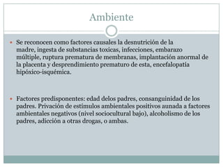 AmbienteSe reconocen como factores causales la desnutrición de la madre, ingesta de substancias toxicas, infecciones, embarazo múltiple, ruptura prematura de membranas, implantación anormal de la placenta y desprendimiento prematuro de esta, encefalopatía hipóxico-isquémica.Factores predisponentes: edad delos padres, consanguinidad de los padres.Privación de estímulos ambientales positivos aunada a factores ambientales negativos (nivel sociocultural bajo), alcoholismo de los padres, adicción a otras drogas, o ambas.