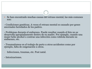 Se han encontrado muchas causas del retraso mental, las más comunes son:- Condiciones genéticas. A veces el retraso mental es causado por genes anormales heredados de los padres.- Problemas durante el embarazo. Puede resultar cuando el feto no se desarrolla apropiadamente dentro de su madre. Por ejemplo, cuando una mujer bebe alcohol o contrae una infección como rubéola durante su embarazo, etc.- Traumatismos en el trabajo de parto u otros accidentes como por ejemplo, falta de oxigenación u otros.Infecciones, traumas, etc. Post natal.- Intoxicaciones.