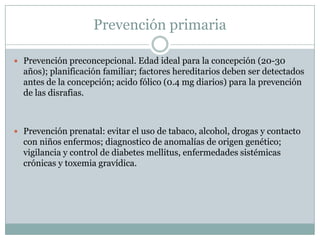 Prevención primariaPrevención preconcepcional. Edad ideal para la concepción (20-30 años); planificación familiar; factores hereditarios deben ser detectados antes de la concepción; acido fólico (0.4 mg diarios) para la prevención de las disrafias.Prevención prenatal: evitar el uso de tabaco, alcohol, drogas y contacto con niños enfermos; diagnostico de anomalías de origen genético; vigilancia y control de diabetes mellitus, enfermedades sistémicas crónicas y toxemia gravídica.
