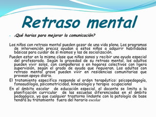 Retraso mental
   ¿   Qué harias para mejorar la comunicación?

Los niños con retraso mental pueden gozar de una vida plena. Los programas
   de intervención precoz ayudan a estos niños a adquirir habilidades
   básicas para cuidar de sí mismos y las de socialización.
Pueden estar en la misma clase que niños sanos y recibir una ayuda especial
   del profesorado. Según la gravedad de su retraso mental, los adultos
   pueden vivir solos, con compañeros o en hogares colectivos con ligera
   supervisión, según el grado de ayuda que requieran. Los adultos con
   retraso mental grave pueden vivir en residencias comunitarias que
   provean apoyo diario.
El tratamiento especifico responde al orden terapéutico: psicopedagogía,
   fonoaudilogía, psicomotricidad, kinesiología y terapia ocupacional
En el ámbito escolar de educación especial, el docente se limita a la
   planificación curricular de las escuelas diferenciadas en el ámbito
   pedagógico, ya que cualquier trastorno lindante con la patología de base
   tendrá su tratamiento fuera del horario escolar
 