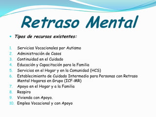 Retraso Mental
 Tipos de recursos existentes:

1.  Servicios Vocacionales por Autismo
2. Administración de Casos
3. Continuidad en el Cuidado
4. Educación y Capacitación para la Familia
5. Servicios en el Hogar y en la Comunidad (HCS)
6. Establecimiento de Cuidado Intermedio para Personas con Retraso
    Mental Hogares en Grupo (ICF-MR)
7. Apoyo en el Hogar y a la Familia
8. Respiro
9. Vivienda con Apoyo.
10. Empleo Vocacional y con Apoyo
 
