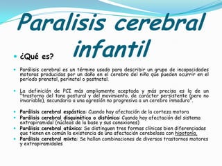 Paralisis cerebral
      infantil
 ¿Qué es?
 Parálisis cerebral es un término usado para describir un grupo de incapacidades
  motoras producidas por un daño en el cerebro del niño que pueden ocurrir en el
  período prenatal, perinatal o postnatal.

 La definición de PCI más ampliamente aceptada y más precisa es la de un
  "trastorno del tono postural y del movimiento, de carácter persistente (pero no
  invariable), secundario a una agresión no progresiva a un cerebro inmaduro".

 Parálisis cerebral espástica: Cuando hay afectación de la corteza motora
 Parálisis cerebral disquinética o distónica: Cuando hay afectación del sistema
  extrapiramidal (núcleos de la base y sus conexiones)
 Parálisis cerebral atáxica: Se distinguen tres formas clínicas bien diferenciadas
  que tienen en común la existencia de una afectación cerebelosa con hipotonía,
 Parálisis cerebral mixta: Se hallan combinaciones de diversos trastornos motores
  y extrapiramidales
 