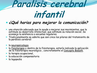 Paralisis cerebral
          infantil
 ¿Qué harias para mejorar la comunicación?
 una atención adecuada que le ayude a mejorar sus movimientos, que le
  estimule su desarrollo intelectual, que estimule su relación social. Se
  aconseja la asistencia a escuelas regulares.
 Tradicionalmente se admite que son cinco los pilares del tratamiento de
  la parálisis cerebral:

 la neuropsicologia
 la fisioterapia y dentro de la fisioterapia, estaría indicada la aplicación
  de la fisioterapia neurológica , concretamente el Concepto Bobath.
 la terapia ocupacional,
 la educación compensatoria
 la logopedia
 