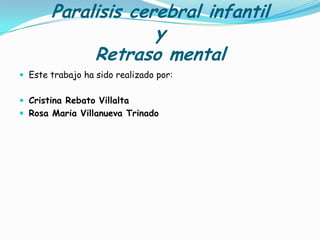 Paralisis cerebral infantil
                    y
            Retraso mental
 Este trabajo ha sido realizado por:


 Cristina Rebato Villalta
 Rosa Maria Villanueva Trinado
 