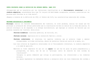 NUEVA PROPUESTA SOBRE LA DEFINICION DEL RETARDO MENTAL: AAMR 2002

–Discapacidad que se caracteriza por las limitaciones significativas en el funcionamiento intelectual y en la
conducta adaptativa, entendiéndose ésta como “el conjunto de habilidades conceptuales, sociales y prácticas por las
personas para funcionar en su vida diaria”.

–Respeta y conserva de la definición de 1992: el término del R.M y las características esenciales del sistema.


FACTORES ETIOLÓGICOS E INCIDENCIA
Etiología: analiza los factores desencadenantes del trastorno, en otras palabras, analiza las causas que han
provocado la alteración del retraso permitiendo que la clasificación de éste se realice de la forma más precisa. Un
análisis etiológico ha de responder a un enfoque multifactorial, que explique un conjunto de factores que son
posibles causantes del trastorno. Entre ellos:

         –Factores biomédicos: trastornos genéticos, de nutrición, etc.

         –Factores sociales: importancia de la interacción familiar y social.

         –Factores   conductuales:     se    relacionan    con    aquellas   conductas      que    en   potencia   llegan     a    generar
             discapacidades: actitudes autolesivas, abusos de sustancias tóxicas por parte de la madre, etc.

         –Los tres criterios de diagnóstico relacionados con el funcionamiento intelectual, la conducta adaptativa
             y la edad de aparición.

         –Mantiene el firme compromiso de que son los apoyos los que han de gozar de plena preponderancia y
             protagonismo,     es   decir,    han   de    ser    el   “principal   centro    de    atención   de    todo    sistema     de
             clasificación”.
             Incorpora   la   quinta   dimensión    que    incluye    la   participación,    las    interacciones   y   las       conductas
             sociales.
             Los apoyos representan los mediadores básicos y necesarios entre las cinco dimensiones del sistema y
 
