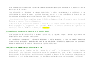 –Las personas con discapacidad intelectual también presentan importantes retrasos en el desarrollo de la
    morfología y la sintaxis.

    –Son    frecuentes    en    “morfemas”     de    género     (masc./fem.)        y    número    (sing./plural);           a    trastornos      en   la
    concordancia de género y            número      (un/unos,    unos/unas,         etc.);   y     a    uso   inapropiado         y    omisión   de    las
    conjunciones, pronombres y adjetivos posesivos (mío, tuyo, suyo, etc.).

    –A menudo se emplean frases complejas, aunque la tónica es la producción y estructura de frases simples e,
    incluso, de oraciones frase o palabra frase.

    –Limitación de las conjugaciones verbales es ostensible: los tiempos y modos verbales son conjugados de
    forma    inapropiada       o,   simplemente,      son   ignorados.        También       se    observan         fenómenos      de    repetición      de
    estructuras verbales, fonéticas o sintácticas (ecolalias).


CARACTERÍSTICAS SEMÁNTICAS DEL LENGUAJE EN EL RETARDO MENTAL

    –Las personas con R.M desarrollan un sistema lexical lento y limitado, aunque, a menudo, manifiestan una
    verborrea con poca capacidad comunicativa.

    –El    vocabulario    comprensivo     y    expresivo      acostumbra      a     estar    alterado,        ya    que    los    campos    semánticos
    (clasificación de grupos y subgrupos en orden a sus semejanzas o diferencias semánticas) son reducidos,
    pobres y desprovistos de función significativa (función cognitiva).


CARACTERÍSTICAS PRAGMÁTICAS DEL LENGUAJE EN EL R.M

    –“Los    límites     de   mi    lenguaje   son    los     límites    de    mi       mundo”->       L.   Wittgenstein         (Tractatus      Logicus
    Filosoficus).      Esta    limitación      comunicativa      acota    la      percepción       del      mundo     y,   por        consiguiente,    la
    interpretación de los hechos y acontecimientos. Conseguir un aumento de las estructuras lingüísticas es
    incrementar el nivel de las competencias y las habilidades de las personas con discapacidad intelectual.
 