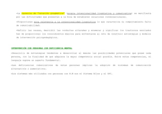 –La carencia de “relación pragmática” (propia intencionalidad lingüística y comunicativa) se manifiesta
       por las dificultades que presentan a la hora de establecer relaciones conversacionales.

       –Proporcionan poca relevancia a la intencionalidad lingüística lo que caracteriza su comportamiento falto
       de comunicabilidad.

       –Definir las causas, describir las conductas alteradas y enumerar y significar los trastornos asociados
       han de proporcionar los conocimientos básicos para enfrentarse al reto de construir estrategias y modelos
       de intervención psicopedagógicos.




INTERVENCIÓN CON PERSONAS CON DEFICIENCIA MENTAL

–Desarrollo de estrategias tendentes a desarrollar al máximo las posibilidades potenciales que posee cada
persona, con la finalidad de que adquiera la mayor competencia social posible. Entre estas competencias, el
lenguaje supone un aspecto fundamental.

–Las    deficiencias   comunicativas   de   estas   personas   implican   la   adopción   de   sistemas   de   comunicación
alternativos o aumentativos.

–Los sistemas más utilizados con personas con R.M son el Sistema Bliss y el SPC.
 