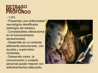 RETRASO
MENTAL
PROFUNDO
1-2%
Presentan   una enfermedad
neurológica identificada
(etiología del retraso).
Considerables alteraciones
en el funcionamiento
sensoriomotor
Desarrollo en un amiente
altamente estructurado, con
ayudas y supervisión
contantes.
Desarrollo motor, la
comunicación y cuidado
personal puede mejorar con
adiestramientos adecuado.
 