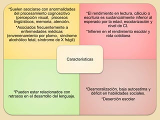 *Suelen asociarse con anormalidades
    del procesamiento cognoscitivo          *El rendimiento en lectura, cálculo o
      (percepción visual, procesos         escritura es sustancialmente inferior al
    lingüísticos, memoria, atención.       esperado por la edad, escolarización y
      *Asociados frecuentemente a                        nivel de CI.
         enfermedades médicas               *Infieren en el rendimiento escolar y
(envenenamiento por plomo, síndrome                     vida cotidiana
 alcohólico fetal, síndrome de X frágil)



                                  Características




                                            *Desmoralización, baja autoestima y
   *Pueden estar relacionados con             déficit en habilidades sociales.
retrasos en el desarrollo del lenguaje.
                                                     *Deserción escolar
 