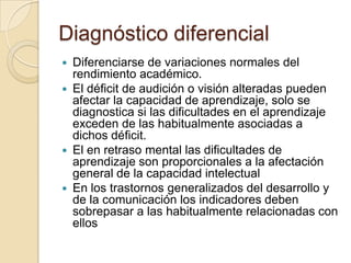 Diagnóstico diferencial
 Diferenciarse de variaciones normales del
  rendimiento académico.
 El déficit de audición o visión alteradas pueden
  afectar la capacidad de aprendizaje, solo se
  diagnostica si las dificultades en el aprendizaje
  exceden de las habitualmente asociadas a
  dichos déficit.
 El en retraso mental las dificultades de
  aprendizaje son proporcionales a la afectación
  general de la capacidad intelectual
 En los trastornos generalizados del desarrollo y
  de la comunicación los indicadores deben
  sobrepasar a las habitualmente relacionadas con
  ellos
 