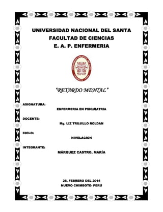 UNIVERSIDAD NACIONAL DEL SANTA
FACULTAD DE CIENCIAS
E. A. P. ENFERMERIA

“RETARDO MENTAL”
ASIGNATURA:
ENFERMERIA EN PSIQUIATRIA
DOCENTE:
Mg. LIZ TRUJILLO ROLDAN
CICLO:
NIVELACION
INTEGRANTE:

MÁRQUEZ CASTRO, MARÍA

26, FEBRERO DEL 2014
NUEVO CHIMBOTE- PERÚ

 