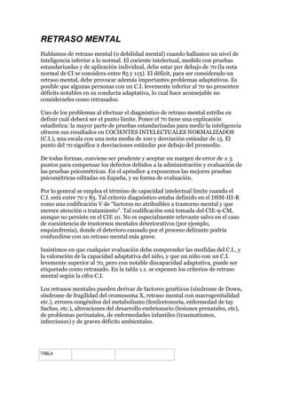 RETRASO MENTAL
Hablamos de retraso mental (o debilidad mental) cuando hallamos un nivel de
inteligencia inferior a lo normal. El cociente intelectual, medido con pruebas
estandarizadas y de aplicación individual, debe estar por debajo de 70 (la nota
normal de CI se considera entre 85 y 115). El déficit, para ser considerado un
retraso mental, debe provocar además importantes problemas adaptativos. Es
posible que algunas personas con un C.I. levemente inferior al 70 no presenten
déficits notables en su conducta adaptativa, lo cual hace aconsejable no
considerarles como retrasados.
Uno de los problemas al efectuar el diagnóstico de retraso mental estriba en
definir cuál deberá ser el punto límite. Poner el 70 tiene una explicación
estadística: la mayor parte de pruebas estandarizadas para medir la inteligencia
ofrecen sus resultados en COCIENTES INTELECTUALES NORMALIZADOS
(C.I.), una escala con una nota media de 100 y desviación estándar de 15. El
punto del 70 significa 2 desviaciones estándar por debajo del promedio.
De todas formas, conviene ser prudente y aceptar un margen de error de ± 5
puntos para compensar los defectos debidos a la administración y evaluación de
las pruebas psicométricas. En el apéndice 4 exponemos las mejores pruebas
psicométricas editadas en España, y su forma de evaluación.
Por lo general se emplea el término de capacidad intelectual límite cuando el
C.I. está entre 70 y 85. Tal criterio diagnóstico estaba definido en el DSM-III-R
como una codificación V de "factores no atribuíbles a trastorno mental y que
merece atención o tratamiento". Tal codificación está tomada del CIE-9-CM,
aunque no persiste en el CIE 10. No es especialmente relevante salvo en el caso
de coexistencia de trastornos mentales deteriorativos (por ejemplo,
esquizofrenia), donde el deterioro causado por el proceso delirante podría
confundirse con un retraso mental más grave.
Insistimos en que cualquier evaluación debe comprender las medidas del C.I., y
la valoración de la capacidad adaptativa del niño, y que un niño con un C.I.
levemente superior al 70, pero con notable discapacidad adaptativa, puede ser
etiquetado como retrasado. En la tabla 1.1. se exponen los criterios de retraso
mental según la cifra C.I.
Los retrasos mentales pueden derivar de factores genéticos (síndrome de Down,
síndrome de fragilidad del cromosoma X, retraso mental con macrogenitalidad
etc.), errores congénitos del metabolismo (fenilcetonuria, enfermedad de tay
Sachss, etc.), alteraciones del desarrollo embrionario (lesiones prenatales, etc),
de problemas perinatales, de enfermedades infantiles (traumatismos,
infecciones) y de graves déficits ambientales.
TABLA
 