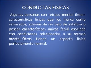 CONDUCTAS FISICAS Algunas personas con retraso mental tienen características físicas que les marca como retrasados, además de ser bajo de estatura o poseer características únicas facial asociada con condiciones relacionadas a su retraso mental. Otros tienen un aspecto físico perfectamente normal. 