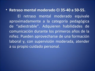 Retraso mental moderado CI 35-40 a 50-55. El retraso mental moderado equivale aproximadamente a la categoría pedagógica de “adiestrable”. Adquieren habilidades de comunicación durante los primeros años de la niñez. Pueden aprovecharse de una formación laboral y, con supervisión moderada, atender a su propio cuidado personal. 