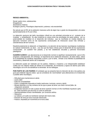 GUÍAS DIAGNÓSTICAS DE MEDICINA FÍSICA Y REHABILITACIÓN




RIESGO AMBIENTAL:

Social: padre único, adolescentes
Drogadicción
Alcoholismo materno
Ecológico (plomo), Psicológico (deprivación), pobreza, nula escolaridad.

Se calcula que el l0% de la población mexicana sufre de algún tipo o grado de discapacidad y de estos
apróximadamente el 3% son niños.

La detección oportuna del daño neurológico infantil es una actividad primordial en el contexto de la
invalidez y rehabilitación. Su alta incidencia la coloca entre las prioridades de salud pública, por su
potencialidad de invalidez en el desarrollo del individuo que se manifiesta en niveles básicos de
ejecución funcional como en las expresiones conductuales de interacción social más refinada y
características del ser humano.

Desafortunadamente la detección, el diagnóstico y la atención de las lesiones neurológicas invalidantes
se realizan tardíamente, es decir, una vez que las fases críticas para el desarrollo de las expresiones
conductuales en cuestión han pasado, y se han establecido secuelas y patrones funcionales
patológicos.

CUADRO CLÍNICO: Las desviaciones en el desarrollo normal no significan necesariamente que el niño
progrese a discapacidad. Sin embargo, la importancia de la detección temprana de estos datos, radica
en la factibilidad de modificar respuestas a futuro y por lo tanto, brindar a los infantes la posibilidad de
crecimiento y desarrollo dentro de lo esperado.

La detección puede ser realizado por los padres, médicos o maestros y es indispensable establecer
cuáles son los criterios reales de retraso en el desarrollo, de inmadurez y signos de alarma para daño
neurológico con el fin de estratificar la severidad de los hallazgos.

POR PARTE DE LOS PADRES: El enlistado que se presenta tiene la intención de dar a los padres una
guía para detectar algunos datos que se consideran de “anormalidad” para alteraciones en el desarrollo
o posible daño neurológico.

-   Dificultad para mantenerse en alerta
-   Llanto débil
-   Falta de consolabilidad
-   Pobre o exagerada respuesta al medio (estímulos: luminoso, sonoro y táctil)
-   Mirada distraída y no hay contacto de los ojos a pesar de tener una visión normal (falta de
    integración sensorial
-   Exagerada reacción al ruido a pesar de tener audición normal: el niño manifiesta inquietud o grito
    en cada momento que escucha un ruido en particular
-   Hipersensibilidad al tacto manifestadas por conducta caótica
-   Hipoactivo
-   La cabeza y el cuello se mantienen siempre del mismo lado.
-   Posición de rana por tono muscular disminuido.
-   Postura arqueada por incremento en el tono axial.




                                                      43
 