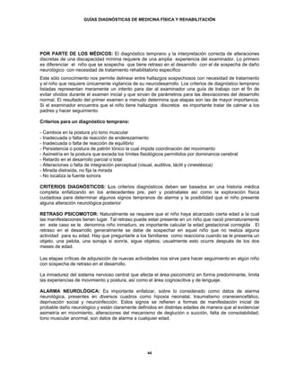 GUÍAS DIAGNÓSTICAS DE MEDICINA FÍSICA Y REHABILITACIÓN




POR PARTE DE LOS MÉDICOS: El diagnóstico temprano y la interpretación correcta de alteraciones
discretas de una discapacidad mínima requiere de una amplia experiencia del examinador. Lo primero
es diferenciar el niño que se sospecha que tiene retraso en el desarrollo con el de sospecha de daño
neurológico con necesidad de tratamiento rehabilitatorio específico
Este sólo conocimiento nos permite delinear entre hallazgos sospechosos con necesidad de tratamiento
y el niño que requiere únicamente vigilancia de su neurodesarrollo. Los criterios de diagnóstico temprano
listadas representan meramente un intento para dar al examinador una guía de trabajo con el fin de
evitar olvidos durante el examen inicial y que sirvan de parámetros para las desviaciones del desarrollo
normal. El resultado del primer examen a menudo determina que etapas son las de mayor importancia.
Si el examinador encuentra que el niño tiene hallazgos discretos es importante tratar de calmar a los
padres y hacer seguimiento.

Criterios para un diagnóstico temprano:

- Cambios en la postura y/o tono muscular
- Inadecuada o falta de reacción de enderezamiento
- Inadecuada o falta de reacción de equilibrio
- Persistencia o postura de patrón tónico la cual impide coordinación del movimiento
- Asimetría en la postura que exceda los límites fisiológicos permitidos por dominancia cerebral
- Retardo en el desarrollo parcial o total
- Alteraciones o falta de integración perceptual (visual, auditiva, táctil y cinestésica)
- Mirada distraída, no fija la mirada
- No localiza la fuente sonora

CRITERIOS DIAGNÓSTICOS: Los criterios diagnósticos deben ser basados en una historia médica
completa enfatizando en los antecedentes pre, peri y postnatales así como la exploración física
cuidadosa para determinar algunos signos tempranos de alarma y la posibilidad que el niño presente
alguna alteración neurológica posterior

RETRASO PSICOMOTOR: Naturalmente se requiere que el niño haya alcanzado cierta edad a la cual
las manifestaciones tienen lugar. Tal retraso puede estar presente en un niño que nació prematuramente
en este caso se le denomina niño inmaduro, es importante calcular la edad gestacional corregida El
retraso en el desarrollo generalmente se debe de sospechar en aquel niño que no realiza alguna
actividad para su edad. Hay que preguntarle a los familiares como reacciona cuando se le presenta un
objeto, una pelota, una sonaja si sonríe, sigue objetos; usualmente esto ocurre después de los dos
meses de edad.

Las etapas críticas de adquisición de nuevas actividades nos sirve para hacer seguimiento en algún niño
con sospecha de retraso en el desarrollo.

La inmadurez del sistema nervioso central que afecta el área psicomotríz en forma predominante, limita
las experiencias de movimiento y postura, así como el área cognoscitiva y de lenguaje.

ALARMA NEUROLÓGICA: Es importante enfatizar, sobre lo considerado como datos de alarma
neurológica, presentes en diversos cuadros como hipoxia neonatal, traumatismo craneoencefálico,
deprivación social y neuroinfección. Estos signos se refieren a formas de manifestación inicial de
probable daño neurológico y están claramente definidos en distintas edades de manera que al evidenciar
asimetría en movimiento, alteraciones del mecanismo de deglución o succión, falta de consolabilidad,
tono muscular anormal, son datos de alarma a cualquier edad.




                                                    44
 
