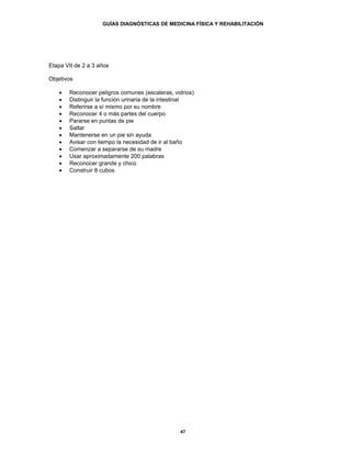 GUÍAS DIAGNÓSTICAS DE MEDICINA FÍSICA Y REHABILITACIÓN




Etapa VII de 2 a 3 años

Objetivos

   •   Reconocer peligros comunes (escaleras, vidrios)
   •   Distinguir la función urinaria de la intestinal
   •   Referirse a sí mismo por su nombre
   •   Reconocer 4 o más partes del cuerpo
   •   Pararse en puntas de pie
   •   Saltar
   •   Mantenerse en un pie sin ayuda
   •   Avisar con tiempo la necesidad de ir al baño
   •   Comenzar a separarse de su madre
   •   Usar aproximadamente 200 palabras
   •   Reconocer grande y chico
   •   Construir 8 cubos




                                                47
 