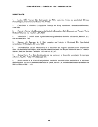 GUÍAS DIAGNÓSTICAS DE MEDICINA FÍSICA Y REHABILITACIÓN




BIBLIOGRAFÍA:


1.     Lester, B.M., Tronick E.Z. Estimulación del Niño pretérmino límites de plasticidad, Clínicas
Perinatológicas, Interamericana McGraw-Hill. 1/1990.

2.    Case-Smith J., Pediatric Occupational Therapy and Early Intervention, Butterworth-Heinemann,
USA,1993.

3.    Flehmig I, Normal Infant Development a Borderline Desviations Early Diagnosis and Therapy, Tieme
Medical Publishers, Inc. Ney York USA, 1992.

4.     Amiel-Tison C, Grenier Albert, Vigilancia Neurológica Durante el Primer Año de vida, Masson, S.A,
Barcelona España, 1988.

5.      Sweeney JK, Swanson M. At Risk neonates and infants, in Umphered DA. Neurological
rehabilitation; CV Mosby Co. St. Louis, 1990.

6.     Almaro Elizalde, Estudio retrospectivo de la efectividad del programa de estimulación temprana en
niños con alto riesgo neurológico en el servicio de Rehabilitación del Hospital Infantil de México “Federico
Gómez”. Rev Soc Mex Med Fís Rehab 1997 Abr-Jun; 9(2):43.

7.    Chávez-Torres R. y Cols, Participación de los padres en el desarrollo neurológico de neonatos
enfermos. Rev Mex Pediat 1996; 63(5):223-239.

8.     Mosco-Peralta M. R. Efectos del programa preventivo de estimulación temprana en el desarrollo
biopsicosial en niños con enfermedades crónicas [tesis], México DF, Universidad Nacional Autónoma de
México, México 1991: 11-14.




                                                  49
 