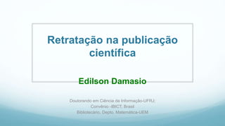 Retratação na publicação
científica
Edilson Damasio
Doutorando em Ciência da Informação-UFRJ;
Convênio -IBICT, Brasil
Bibliotecário, Depto. Matemática-UEM
 