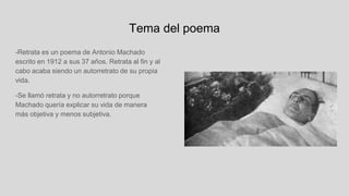 Tema del poema
-Retrata es un poema de Antonio Machado
escrito en 1912 a sus 37 años. Retrata al fin y al
cabo acaba siendo un autorretrato de su propia
vida.
-Se llamó retrata y no autorretrato porque
Machado quería explicar su vida de manera
más objetiva y menos subjetiva.
 