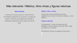 Más relevante / Métrica, ritmo rimas y figuras retoricas
Más relevante
La forma en la que cuenta su vida de forma
cronológica explicando su juventud, su etapa de
adulto, contando sus problemas e ideales y
finalmente explicando cómo quiere irse de la
vida.
Métrica, ritmo y rimas:
Consta de nueve cuartetos de versos
alejandrinos, es decir, de catorce sílabas, y rima
alterna.
Figuras retóricas:
Comparación: “Como los hijos del mar”
Metàfora: Cuando llegue el día del último viaje
se refiere a su muerte.
Simbolismo: Rosas, la espada, el limonero…
 
