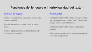 Funciones del lenguaje e Intertextualidad del texto
Funciones del lenguaje:
Función representativa explicando su niñez de
manera objetiva.
Función expresiva contando cómo le fue el
amor.
Función poética intentando llamar la atención
con metáforas y rimas.
Intertextualidad
En la generación del 98 sienten un gran interés
por los pueblos despoblados como Castilla y el
paisaje como Antonio Machado.
En la generación del 98 utilizan un lenguaje
sencillo.
Utiliza símbolos como en el modernismo ya que
conoció a Rubén Dario.
 