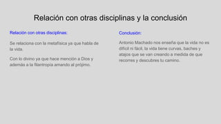 Relación con otras disciplinas y la conclusión
Relación con otras disciplinas:
Se relaciona con la metafísica ya que habla de
la vida.
Con lo divino ya que hace mención a Dios y
además a la filantropía amando al prójimo.
Conclusión:
Antonio Machado nos enseña que la vida no es
difícil ni fácil, la vida tiene curvas, baches y
atajos que se van creando a medida de que
recorres y descubres tu camino.
 