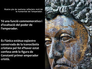 Rostre ple de realisme reflecteix molt bé
la humanitat de l’emperador.
Té una funció commemorativa i
d’exaltació del poder de
l’emperador.
És l’única estàtua eqüestre
conservada de la iconoclàstia
cristiana pel fet d’haver estat
confosa amb la figura de
Constantí primer emperador
cristià.
 
