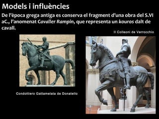 Condottiero Gattamelata de Donatello
Il Colleoni de Verrocchio
Models i influències
De l’època grega antiga es conserva el fragment d’una obra del S.VI
aC., l’anomenat Cavaller Rampin, que representa un kouros dalt de
cavall.
 
