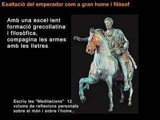 Exaltació del emperador com a gran home i filòsof
Amb una excel·lent
formació grecollatina
i filosòfica,
compagina les armes
amb les lletres.
Escriu les “Meditacions” 12
volums de reflexions personals
sobre el món i sobre l’home..
 