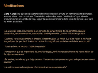 Meditacions
Marc Aureli diu que el bé suprem de l’home consisteix a viure en harmonia amb si mateix,
amb els altres i amb la natura- També deixa clar a les seves “Meditacions” que s’ha de
procurar donar un sentit a la vida, seguir la raó i desprendre’s de la idea del temps i, per tant,
no témer els canvis.
“La teva vida està circumscrita a un període de temps limitat. Si no aprofites aquesta
oportunitat per asserenar-te, passarà i tu també passaràs i ja no n’hi haurà cap altra“
“Cadascú viu exclusivament el present, l’instant fugaç. La resta, o ja s’ha viscut o és incert;
insignificant és, per tant, la vida de cadascú i insignificant també el racó de la terra on viu“
“Tot és efímer: el record i l’objecte recordat“
“Perseguir el que és impossible és propi de bojos; però és impossible que els necis deixin de
fer algunes necieses“
“És terrible, en efecte, que la ignorància i l’excessiva complaença siguin més poderoses que la
saviesa“
“La millor manera de venjar-se d’un enemic és no assemblar-s’hi“
 