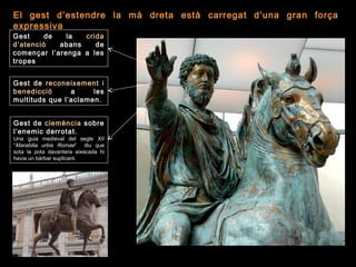 El gest d’estendre la mà dreta està carregat d’una gran força
expressiva
Gest de la crida
d’atenció abans de
començar l’arenga a les
tropes
Gest de clemència sobre
l’enemic derrotat.
Una guia medieval del segle XII
“Marabilia urbis Romae” diu que
sota la pota davantera aixecada hi
havia un bàrbar suplicant.
Gest de reconeixement i
benedicció a les
multituds que l’aclamen.
 
