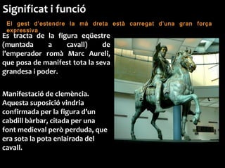 El gest d’estendre la mà dreta està carregat d’una gran força
expressiva
Es tracta de la figura eqüestre
(muntada a cavall) de
l’emperador romà Marc Aureli,
que posa de manifest tota la seva
grandesa i poder.
Manifestació de clemència.
Aquesta suposició vindria
confirmada per la figura d’un
cabdill bàrbar, citada per una
font medieval però perduda, que
era sota la pota enlairada del
cavall.
Significat i funció
 