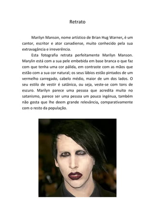 Retrato
Marilyn Manson, nome artístico de Brian Hug Warner, é um
cantor, escritor e ator canadiense, muito conhecido pela sua
extravagância e irreverência.
Esta fotografia retrata perfeitamente Marilyn Manson.
Marylin está com a sua pele embebida em base branca o que faz
com que tenha uma cor pálida, em contraste com as mãos que
estão com a sua cor natural; os seus lábios estão pintados de um
vermelho carregado, cabelo médio, maior de um dos lados. O
seu estilo de vestir é satânico, ou seja, veste-se com tons de
escuro. Marilyn parece uma pessoa que acredita muito no
satanismo, parece ser uma pessoa um pouco ingénua, também
não gosta que lhe deem grande relevância, comparativamente
com o resto da população.
 