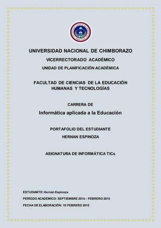 UNIVERSIDAD NACIONAL DE CHIMBORAZO
VICERRECTORADO ACADÉMICO
UNIDAD DE PLANIFICACIÓN ACADÉMICA
FACULTAD DE CIENCIAS DE LA EDUCACIÓN
HUMANAS Y TECNOLOGÍAS
CARRERA DE
Informática aplicada a la Educación
PORTAFOLIO DEL ESTUDIANTE
HERNAN ESPINOZA
ASIGNATURA DE INFORMÁTICA TICs
ESTUDIANTE:Hernán Espinoza
PERÍODO ACADÉMICO: SEPTIEMBRE 2014 – FEBRERO 2015
FECHA DE ELABORACIÓN: 10 FEBRERO 2015
 