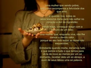 uma mulher que sendo pobre, tem como recompensa a felicidade dos que ama,  e quando rica, todos os seus tesouros daria para não sofrer no coração a dor da ingratidão; sendo frágil, consegue reagir com a bravura de um leão; uma mulher que, enquanto viva, não lhe damos o devido valor, porque ao seu lado todas as dores são esquecidas;  Entretanto quando morta, daríamos tudo o que somos e tudo o que temos para vê-la de novo ao menos por um só momento, receber dela um só abraço, e ouvir de seus lábios uma só palavra.  