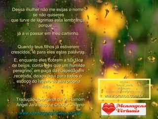Dessa mulher não me exijas o nome, se não quiseres que turve de lágrimas esta lembrança, porque...  já a vi passar em meu caminho. Quando teus filhos já estiverem crescidos, lê para eles estas palavras. E, enquanto eles cobrem a tua face de beijos, conta-lhes que um humilde peregrino, em paga da hospedagem recebida, deixou aqui para todos o  esboço do retrato de sua própria mãe."  Tradução do original de D. Ramóm Angel Jara Bispo e Orador Chileno www.mensagensvirtuais.com.br Música : forever_maria Montagem : [email_address] www.pranos.com.br   