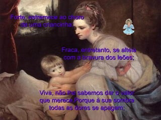Forte, estremece ao choro de uma criancinha; Fraca, entretanto, se alteia com a bravura dos leões; Viva, não lhe sabemos dar o valor que merece,Porque à sua sombra todas as dores se apagam; 