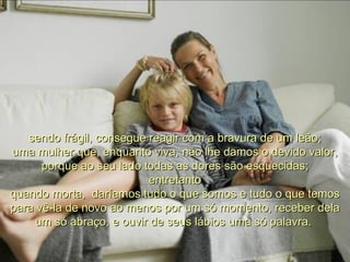 sendo frágil, consegue reagir com a bravura de um leão; uma mulher que, enquanto viva, não lhe damos o devido valor, porque ao seu lado todas as dores são esquecidas; entretanto quando morta,  daríamos tudo o que somos e tudo o que temos para vê-la de novo ao menos por um só momento, receber dela um só abraço, e ouvir de seus lábios uma só palavra.  