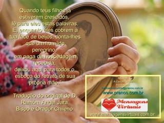 Quando teus filhos já estiverem crescidos,  lê para eles estas palavras. E, enquanto eles cobrem a tua face de beijos, conta-lhes que um humilde peregrino,  em paga da hospedagem recebida,  deixou aqui para todos o  esboço do retrato de sua própria mãe.” Tradução do original de D. Ramóm Angel Jara  Bispo e Orador Chileno  Música: A Certain Smile Montagem: maricarusocunha@pranos.com.br    www.pranos.com.br www.mensagensvirtuais.com.br  