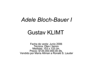 Adele Bloch-Bauer I   Gustav KLIMT  Fecha de venta: Junio 2006  Técnica: Óleo / lienzo  Medidas: 153 x 133 cm.  Precio: $135.000.000.00 dls.  Vendido por María Altman a Ronald S. Lauder 