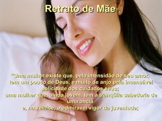 Retrato de MãeRetrato de Mãe
"Uma mulher existe que, pela imensidão de seu amor,"Uma mulher existe que, pela imensidão de seu amor,
tem um pouco de Deus, e muito de anjo pela incansáveltem um pouco de Deus, e muito de anjo pela incansável
solicitude dos cuidados seus;solicitude dos cuidados seus;
uma mulher que, ainda jovem, tem a tranqüila sabedoria deuma mulher que, ainda jovem, tem a tranqüila sabedoria de
uma anciãuma anciã
e, na velhice, o admirável vigor da juventude;e, na velhice, o admirável vigor da juventude;
 